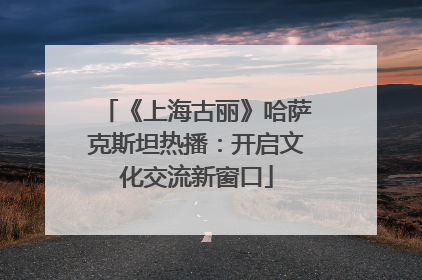 《上海古丽》哈萨克斯坦热播：开启文化交流新窗口