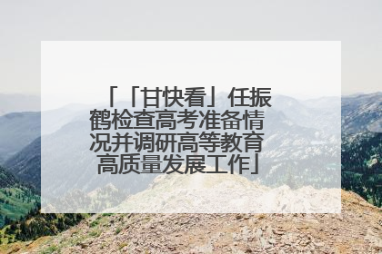 「甘快看」任振鹤检查高考准备情况并调研高等教育高质量发展工作