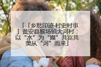 「乡愁印迹·村史村事」瓮安县猴场镇大河村：以“水”为“媒”共富共美从“河”而来