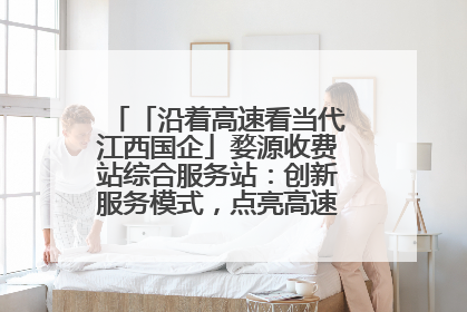 「沿着高速看当代江西国企」婺源收费站综合服务站：创新服务模式，点亮高速出行新体验