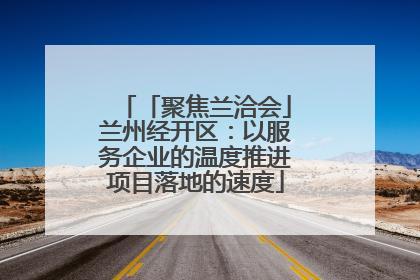 「聚焦兰洽会」兰州经开区：以服务企业的温度推进项目落地的速度