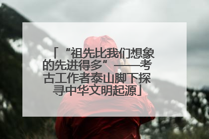 “祖先比我们想象的先进得多”——考古工作者泰山脚下探寻中华文明起源