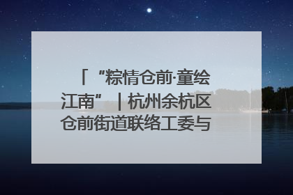 “粽情仓前·童绘江南”｜杭州余杭区仓前街道联络工委与辖区群众共度佳节