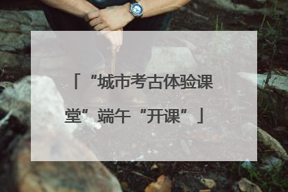 “城市考古体验课堂”端午“开课”
