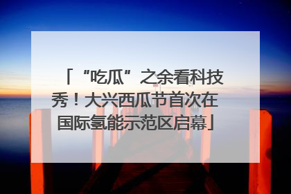 “吃瓜”之余看科技秀！大兴西瓜节首次在国际氢能示范区启幕