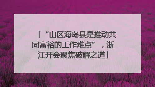 “山区海岛县是推动共同富裕的工作难点”，浙江开会聚焦破解之道
