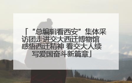 “总编辑看西安”集体采访团走进交大西迁博物馆 感悟西迁精神 看交大人续写爱国奋斗新篇章