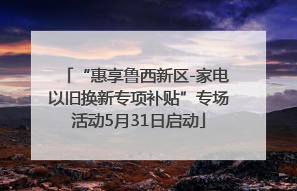 “惠享鲁西新区-家电以旧换新专项补贴”专场活动5月31日启动