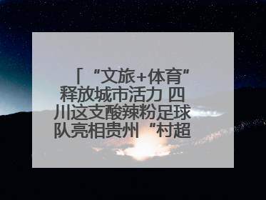 “文旅+体育”释放城市活力 四川这支酸辣粉足球队亮相贵州“村超”后收到感谢信