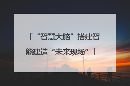 “智慧大脑”搭建智能建造“未来现场”