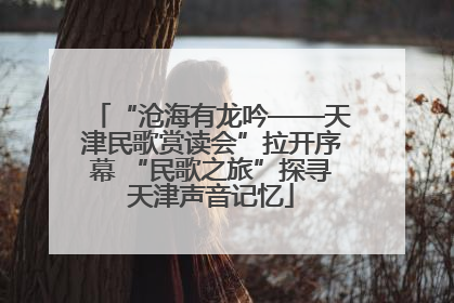 “沧海有龙吟——天津民歌赏读会”拉开序幕 “民歌之旅”探寻天津声音记忆