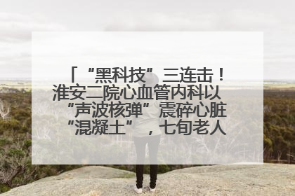 “黑科技”三连击！淮安二院心血管内科以“声波核弹”震碎心脏“混凝土”，七旬老人重获“心”生