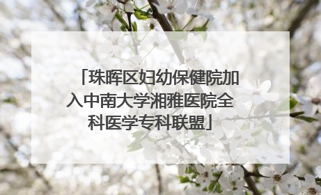 珠晖区妇幼保健院加入中南大学湘雅医院全科医学专科联盟