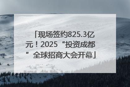 现场签约825.3亿元！2025“投资成都”全球招商大会开幕