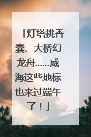 灯塔挑香囊、大桥幻龙舟……威海这些地标也来过端午了！