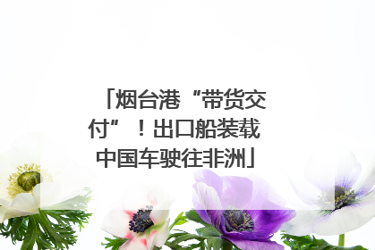 烟台港“带货交付”！出口船装载中国车驶往非洲