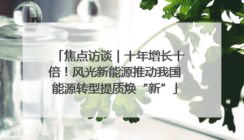 焦点访谈｜十年增长十倍！风光新能源推动我国能源转型提质焕“新”