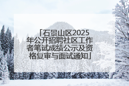 石景山区2025年公开招聘社区工作者笔试成绩公示及资格复审与面试通知