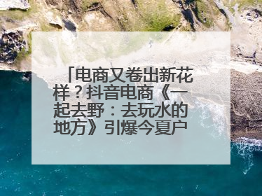 电商又卷出新花样？抖音电商《一起去野：去玩水的地方》引爆今夏户外运动种草热潮