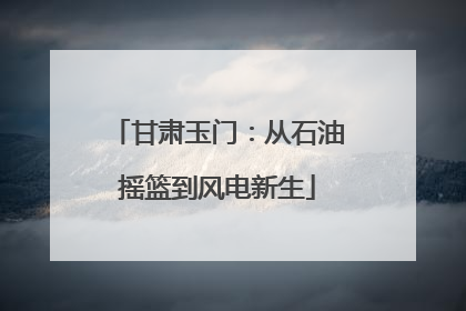 甘肃玉门：从石油摇篮到风电新生