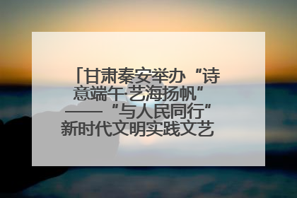 甘肃秦安举办“诗意端午·艺海扬帆”——“与人民同行”新时代文明实践文艺志愿服务活动