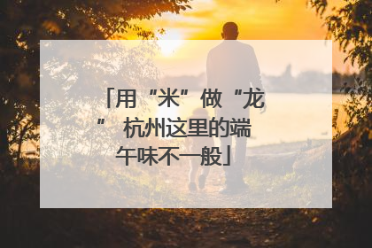 用“米”做“龙” 杭州这里的端午味不一般