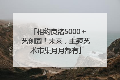 相约良渚5000＋艺创园！未来，主题艺术市集月月都有