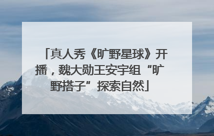 真人秀《旷野星球》开播，魏大勋王安宇组“旷野搭子”探索自然