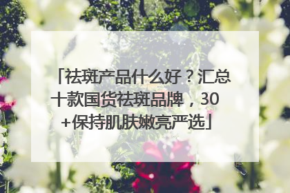 祛斑产品什么好？汇总十款国货祛斑品牌，30+保持肌肤嫩亮严选