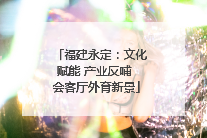 福建永定：文化赋能 产业反哺 会客厅外育新景