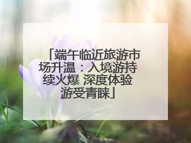 端午临近旅游市场升温：入境游持续火爆 深度体验游受青睐