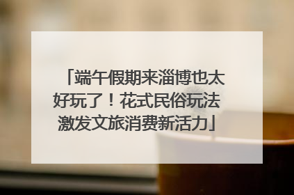 端午假期来淄博也太好玩了！花式民俗玩法激发文旅消费新活力