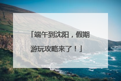 端午到沈阳，假期游玩攻略来了！