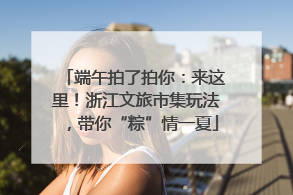 端午拍了拍你：来这里！浙江文旅市集玩法，带你“粽”情一夏