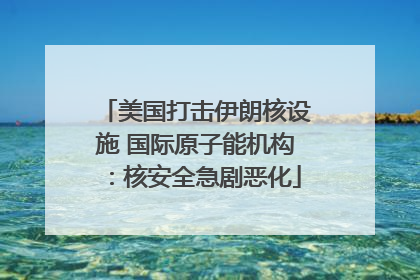 美国打击伊朗核设施 国际原子能机构：核安全急剧恶化