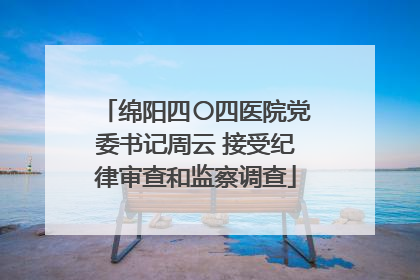 绵阳四〇四医院党委书记周云 接受纪律审查和监察调查