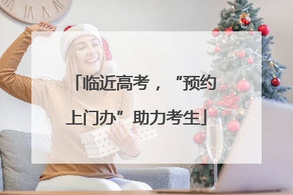 临近高考，“预约上门办”助力考生