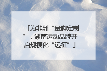为非洲“量脚定制”，湖南运动品牌开启规模化“远征”