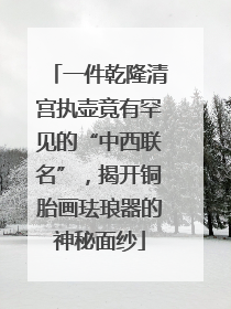 一件乾隆清宫执壶竟有罕见的“中西联名”，揭开铜胎画珐琅器的神秘面纱