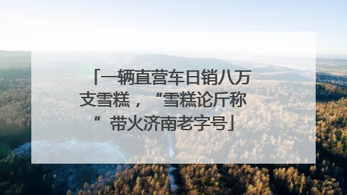 一辆直营车日销八万支雪糕，“雪糕论斤称”带火济南老字号