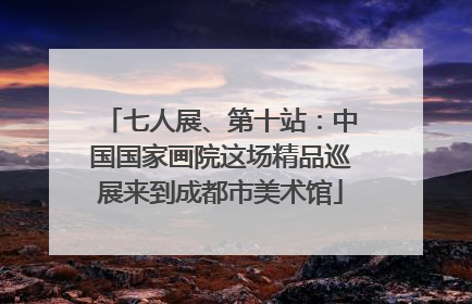 七人展、第十站：中国国家画院这场精品巡展来到成都市美术馆