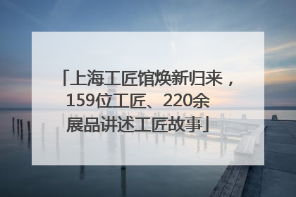 上海工匠馆焕新归来，159位工匠、220余展品讲述工匠故事