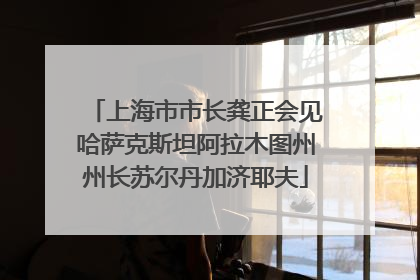 上海市市长龚正会见哈萨克斯坦阿拉木图州州长苏尔丹加济耶夫