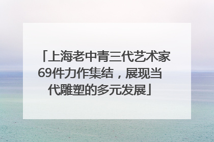 上海老中青三代艺术家69件力作集结，展现当代雕塑的多元发展