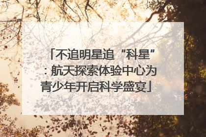 不追明星追“科星”：航天探索体验中心为青少年开启科学盛宴