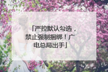 严控默认勾选，禁止强制捆绑！广电总局出手