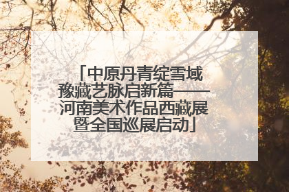 中原丹青绽雪域 豫藏艺脉启新篇——河南美术作品西藏展暨全国巡展启动