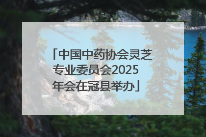 中国中药协会灵芝专业委员会2025年会在冠县举办