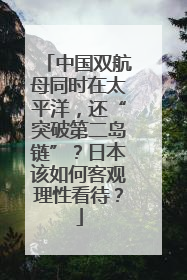 中国双航母同时在太平洋，还“突破第二岛链”？日本该如何客观理性看待？