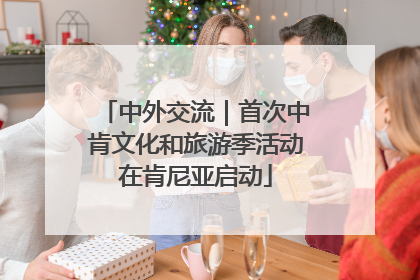 中外交流｜首次中肯文化和旅游季活动在肯尼亚启动